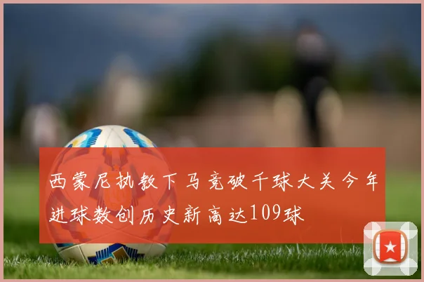 西蒙尼执教下马竞破千球大关今年进球数创历史新高达109球