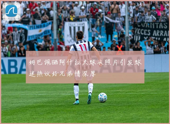 姆巴佩晒阿什拉夫球衣照片引发球迷热议好兄弟情深厚