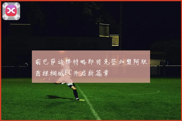 前巴萨边锋特略即将免签加盟阿联酋棕榈城FC开启新篇章