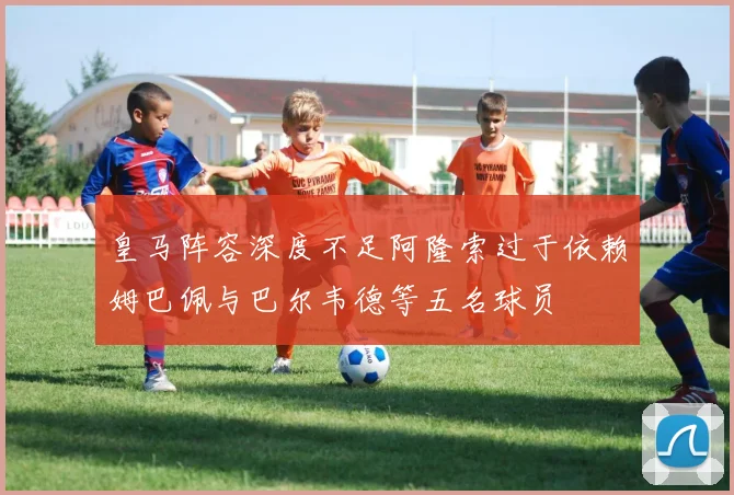 皇马阵容深度不足阿隆索过于依赖姆巴佩与巴尔韦德等五名球员