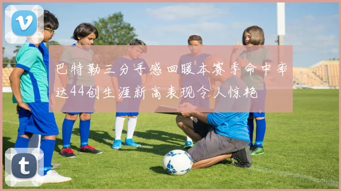 巴特勒三分手感回暖本赛季命中率达44创生涯新高表现令人惊艳