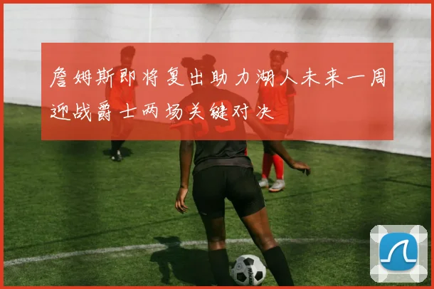 詹姆斯即将复出助力湖人未来一周迎战爵士两场关键对决