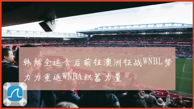 韩旭全运会后前往澳洲征战WNBL努力为重返WNBA积蓄力量