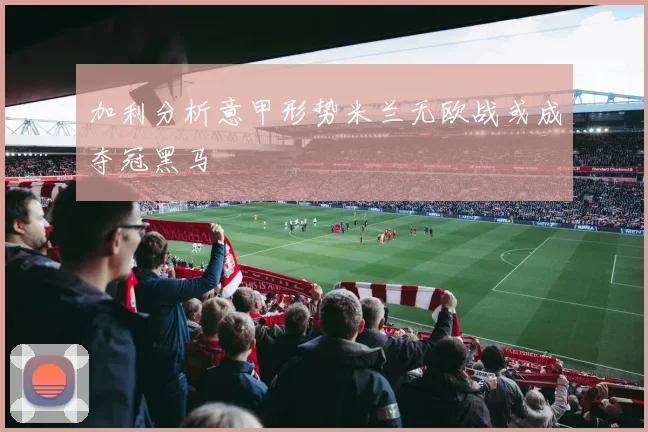 加利分析意甲形势米兰无欧战或成夺冠黑马