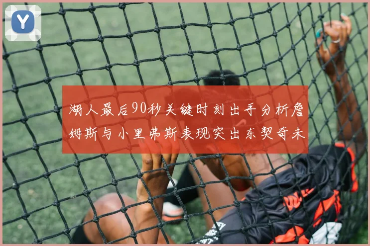 湖人最后90秒关键时刻出手分析詹姆斯与小里弗斯表现突出东契奇未能发力