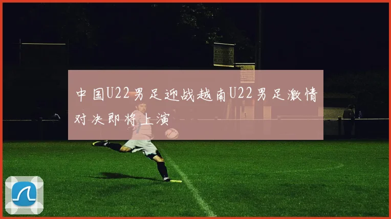 中国U22男足迎战越南U22男足激情对决即将上演