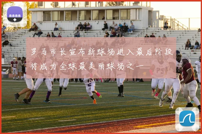 罗马市长宣布新球场进入最后阶段将成为全球最美丽球场之一
