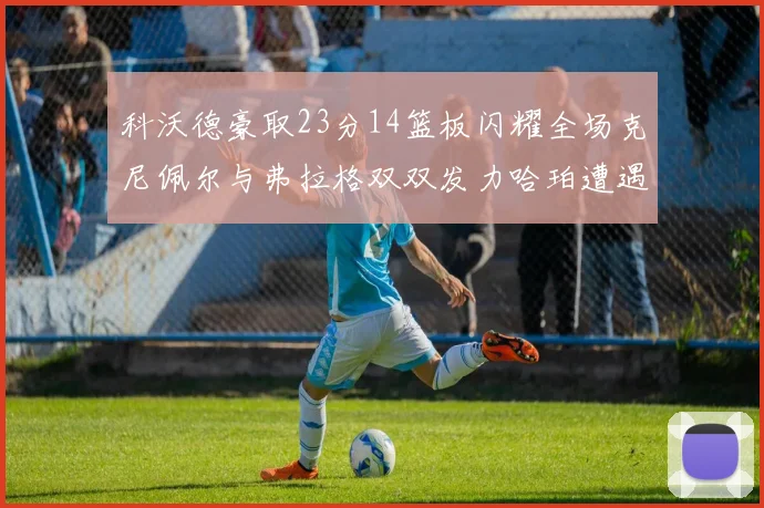 科沃德豪取23分14篮板闪耀全场克尼佩尔与弗拉格双双发力哈珀遭遇瓶颈表现低迷