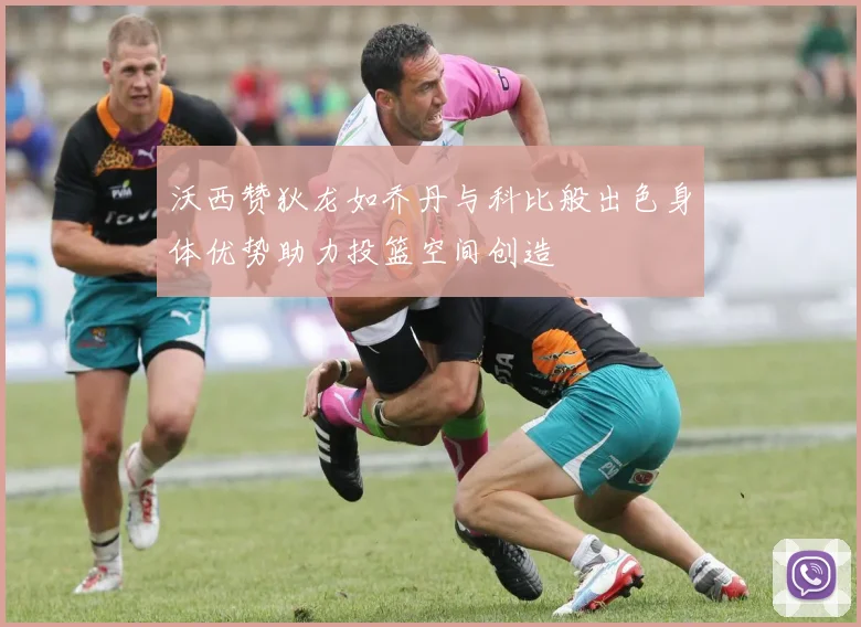 沃西赞狄龙如乔丹与科比般出色身体优势助力投篮空间创造