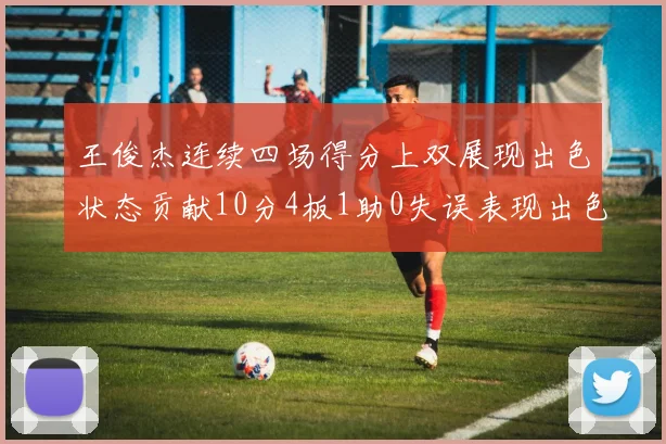 王俊杰连续四场得分上双展现出色状态贡献10分4板1助0失误表现出色