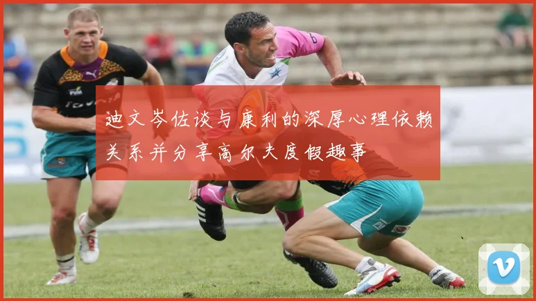 迪文岑佐谈与康利的深厚心理依赖关系并分享高尔夫度假趣事