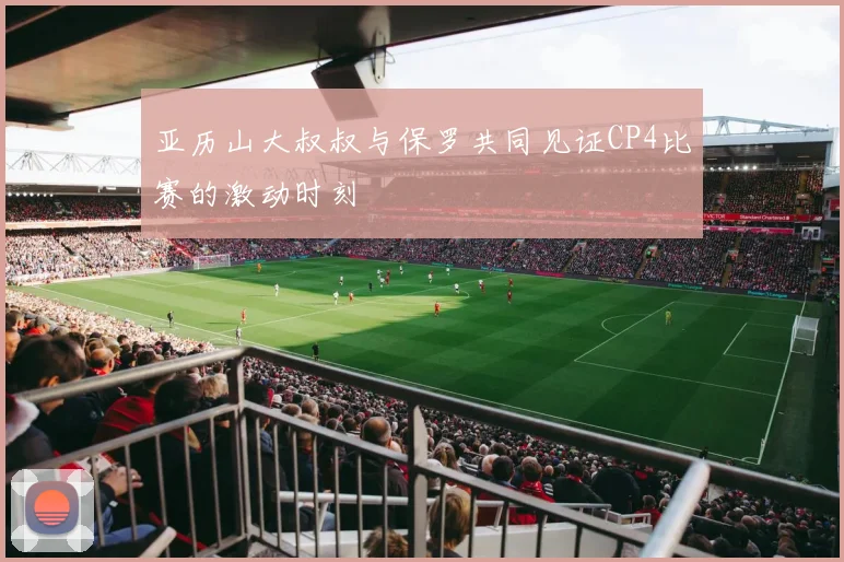 亚历山大叔叔与保罗共同见证CP4比赛的激动时刻