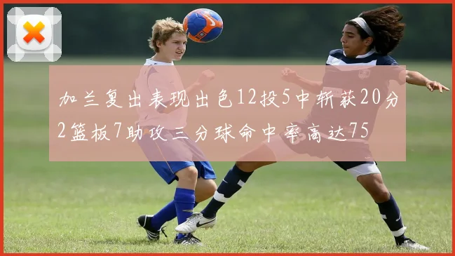 加兰复出表现出色12投5中斩获20分2篮板7助攻三分球命中率高达75