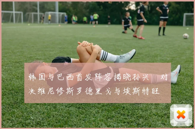 韩国与巴西首发阵容揭晓孙兴慜对决维尼修斯罗德里戈与埃斯特旺
