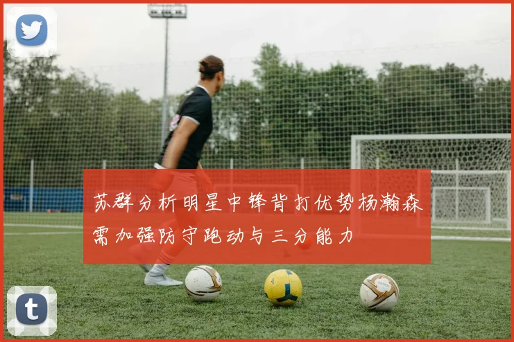 苏群分析明星中锋背打优势杨瀚森需加强防守跑动与三分能力