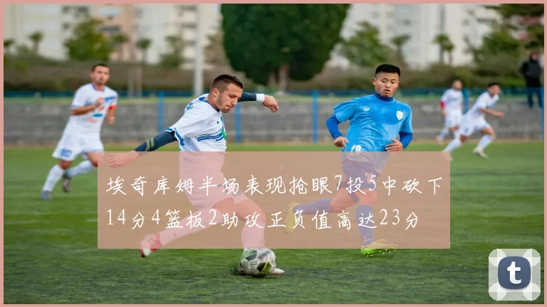 埃奇库姆半场表现抢眼7投5中砍下14分4篮板2助攻正负值高达23分