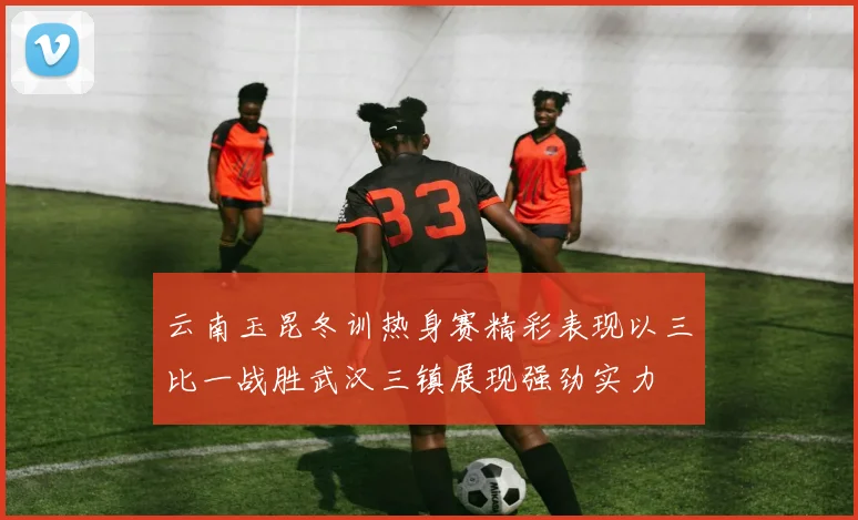 云南玉昆冬训热身赛精彩表现以三比一战胜武汉三镇展现强劲实力