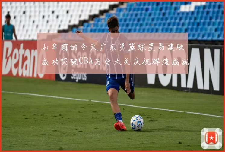 七年前的今天广东男篮球星易建联成功突破CBA万分大关庆祝辉煌成就