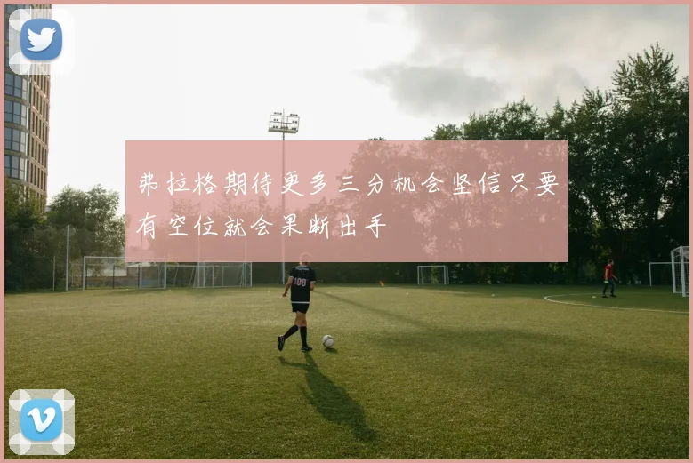 弗拉格期待更多三分机会坚信只要有空位就会果断出手