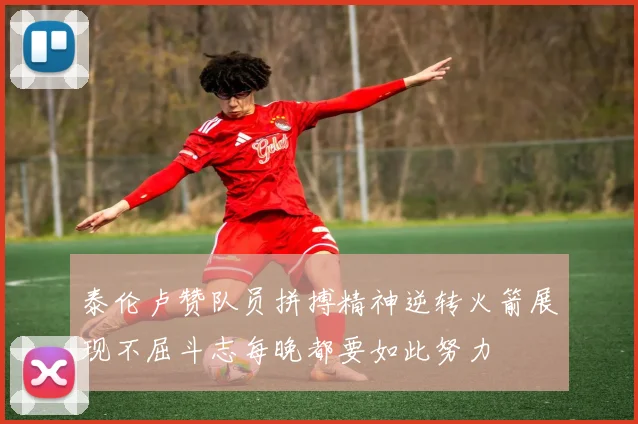 泰伦卢赞队员拼搏精神逆转火箭展现不屈斗志每晚都要如此努力