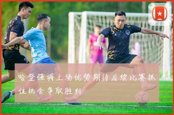 哈登强调主场优势期待后续比赛抓住机会争取胜利