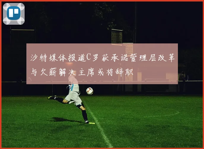 沙特媒体报道C罗获承诺管理层改革与欠薪解决主席或将辞职