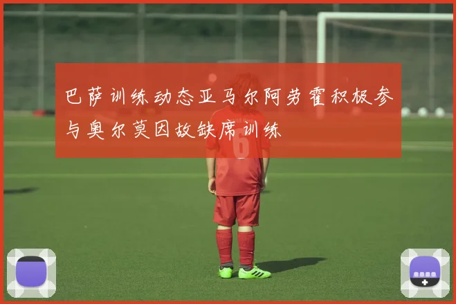 巴萨训练动态亚马尔阿劳霍积极参与奥尔莫因故缺席训练