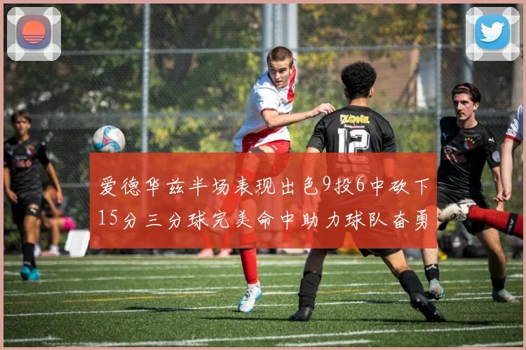 爱德华兹半场表现出色9投6中砍下15分三分球完美命中助力球队奋勇争先