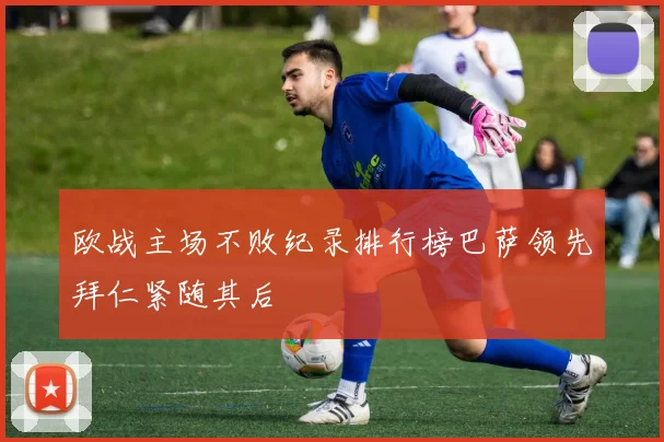 欧战主场不败纪录排行榜巴萨领先拜仁紧随其后