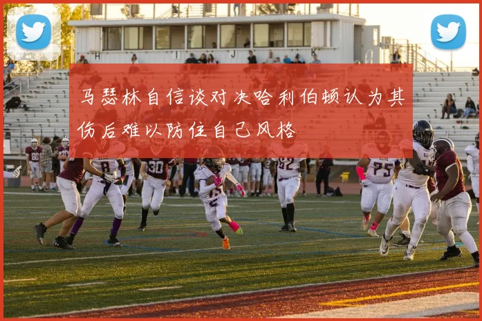 马瑟林自信谈对决哈利伯顿认为其伤后难以防住自己风格