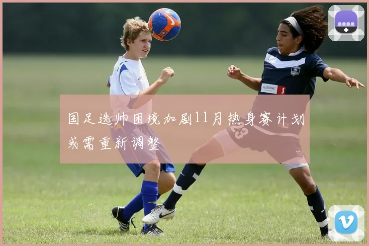 国足选帅困境加剧11月热身赛计划或需重新调整