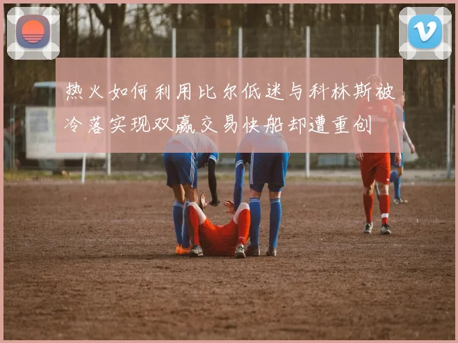 热火如何利用比尔低迷与科林斯被冷落实现双赢交易快船却遭重创