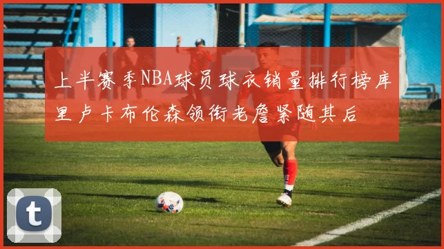 上半赛季NBA球员球衣销量排行榜库里卢卡布伦森领衔老詹紧随其后