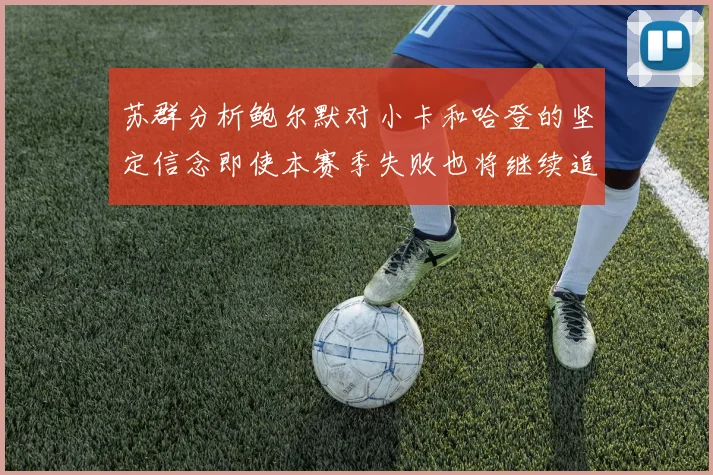 苏群分析鲍尔默对小卡和哈登的坚定信念即使本赛季失败也将继续追求成功