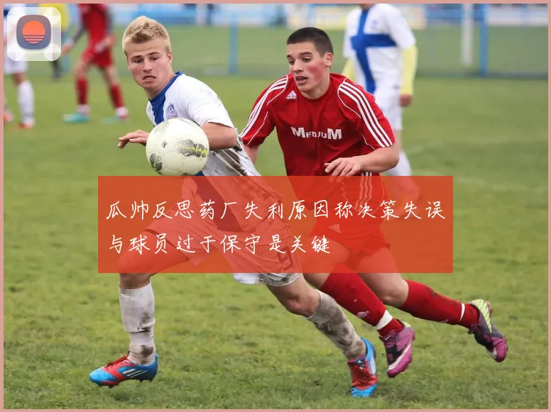 瓜帅反思药厂失利原因称决策失误与球员过于保守是关键
