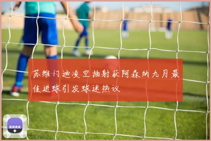 苏维门迪凌空抽射获阿森纳九月最佳进球引发球迷热议