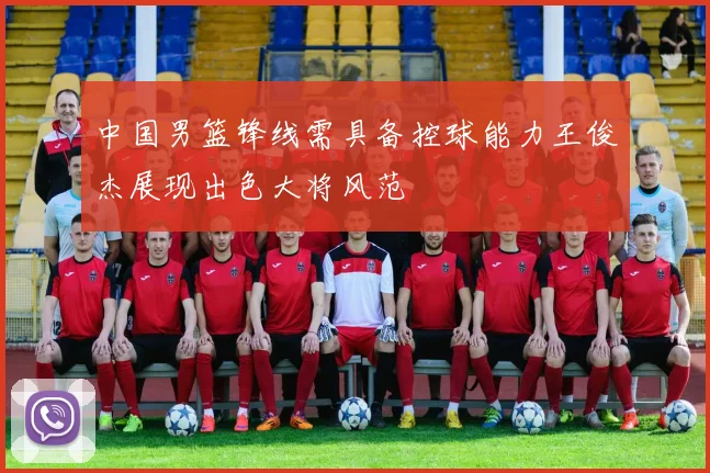 中国男篮锋线需具备控球能力王俊杰展现出色大将风范