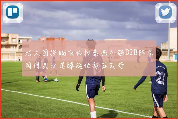 尤文图斯瞄准弗拉泰西补强B2B阵容同时关注昆滕廷伯与苏西奇