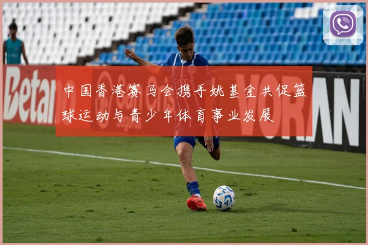 中国香港赛马会携手姚基金共促篮球运动与青少年体育事业发展