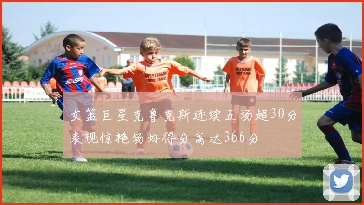 女篮巨星克鲁克斯连续五场超30分表现惊艳场均得分高达366分