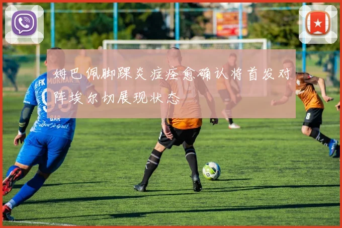 姆巴佩脚踝炎症痊愈确认将首发对阵埃尔切展现状态