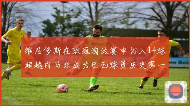 维尼修斯在欧冠淘汰赛中打入14球超越内马尔成为巴西球员历史第一人