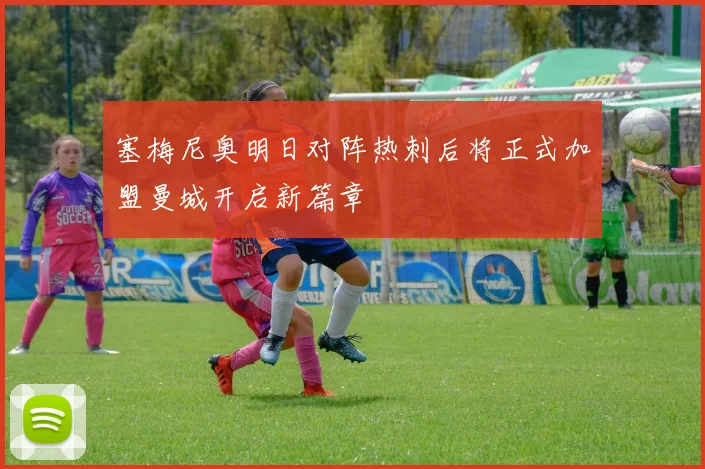 塞梅尼奥明日对阵热刺后将正式加盟曼城开启新篇章