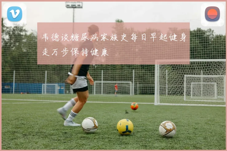 韦德谈糖尿病家族史每日早起健身走万步保持健康