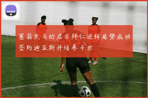 塞翁失马的启示拜仁逆转局势成功签约迪亚斯并培养卡尔