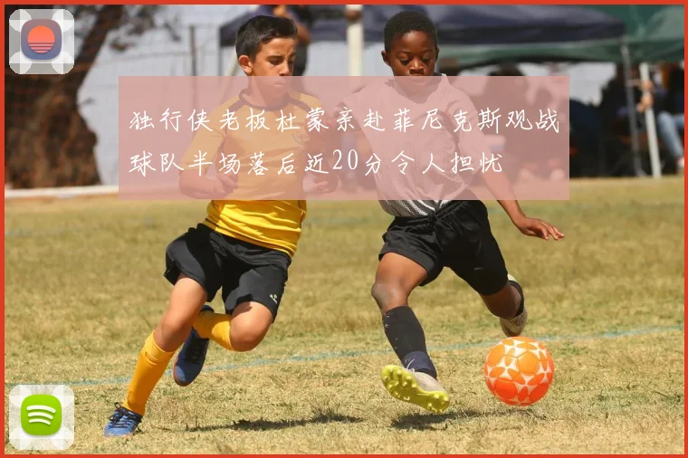 独行侠老板杜蒙亲赴菲尼克斯观战球队半场落后近20分令人担忧