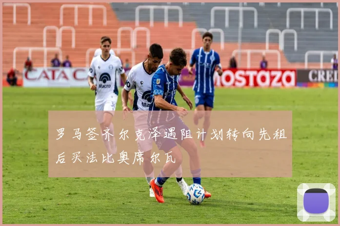 罗马签齐尔克泽遇阻计划转向先租后买法比奥席尔瓦
