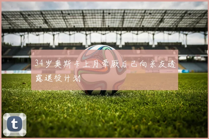 34岁奥斯卡上月晕厥后已向亲友透露退役计划