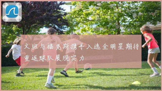 文班与福克斯携手入选全明星期待重返球队展现实力