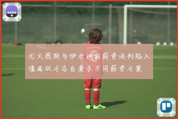 尤文图斯与伊尔迪兹薪资谈判陷入僵局双方各自要求不同薪资方案